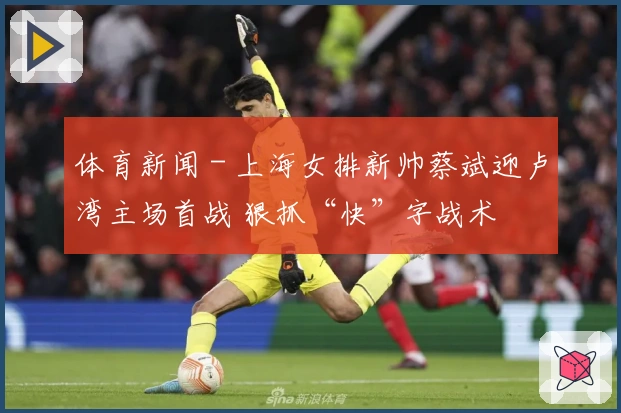 体育新闻 - 上海女排新帅蔡斌迎卢湾主场首战 狠抓“快”字战术