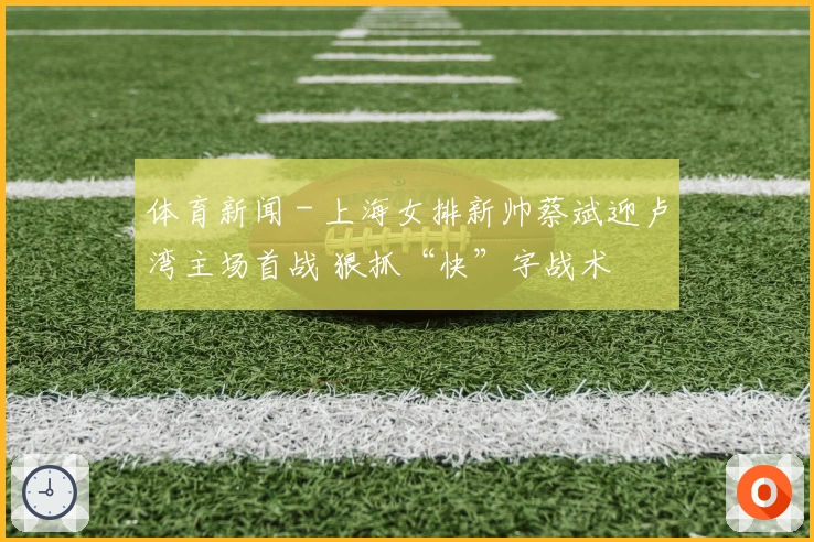 体育新闻 - 上海女排新帅蔡斌迎卢湾主场首战 狠抓“快”字战术