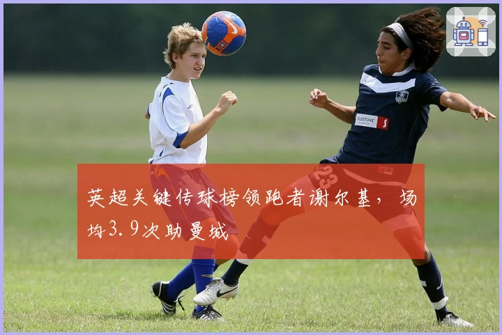 英超关键传球榜领跑者谢尔基，场均3.9次助曼城