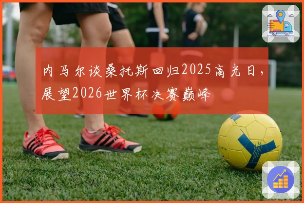内马尔谈桑托斯回归2025高光日，展望2026世界杯决赛巅峰