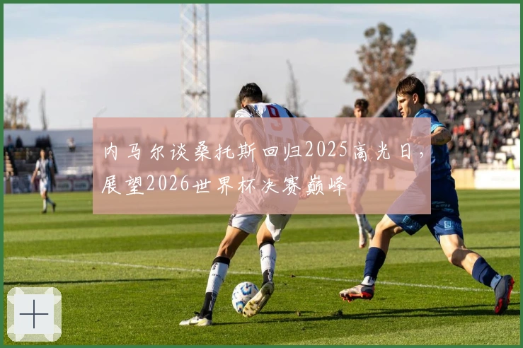 内马尔谈桑托斯回归2025高光日，展望2026世界杯决赛巅峰